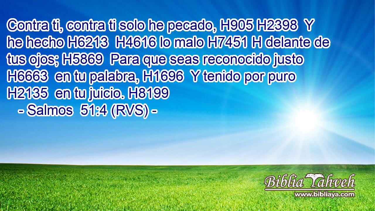 Contra ti, contra ti solo he pecado, H905 H2398  Y he hecho H6213  H4616 lo malo H7451 H delante de tus ojos; H5869  Para que seas reconocido justo H6663  en tu palabra, H1696  Y tenido por puro H2135  en tu juicio. H8199  
