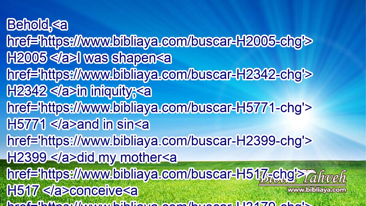 Behold, H2005 I was shapen H2342 in iniquity; H5771 and in sin H2399 did my mother H517 conceive H3179 me.