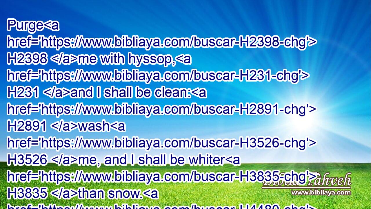 Purge H2398 me with hyssop, H231 and I shall be clean: H2891 wash H3526 me, and I shall be whiter H3835 than snow. H4480 H7950