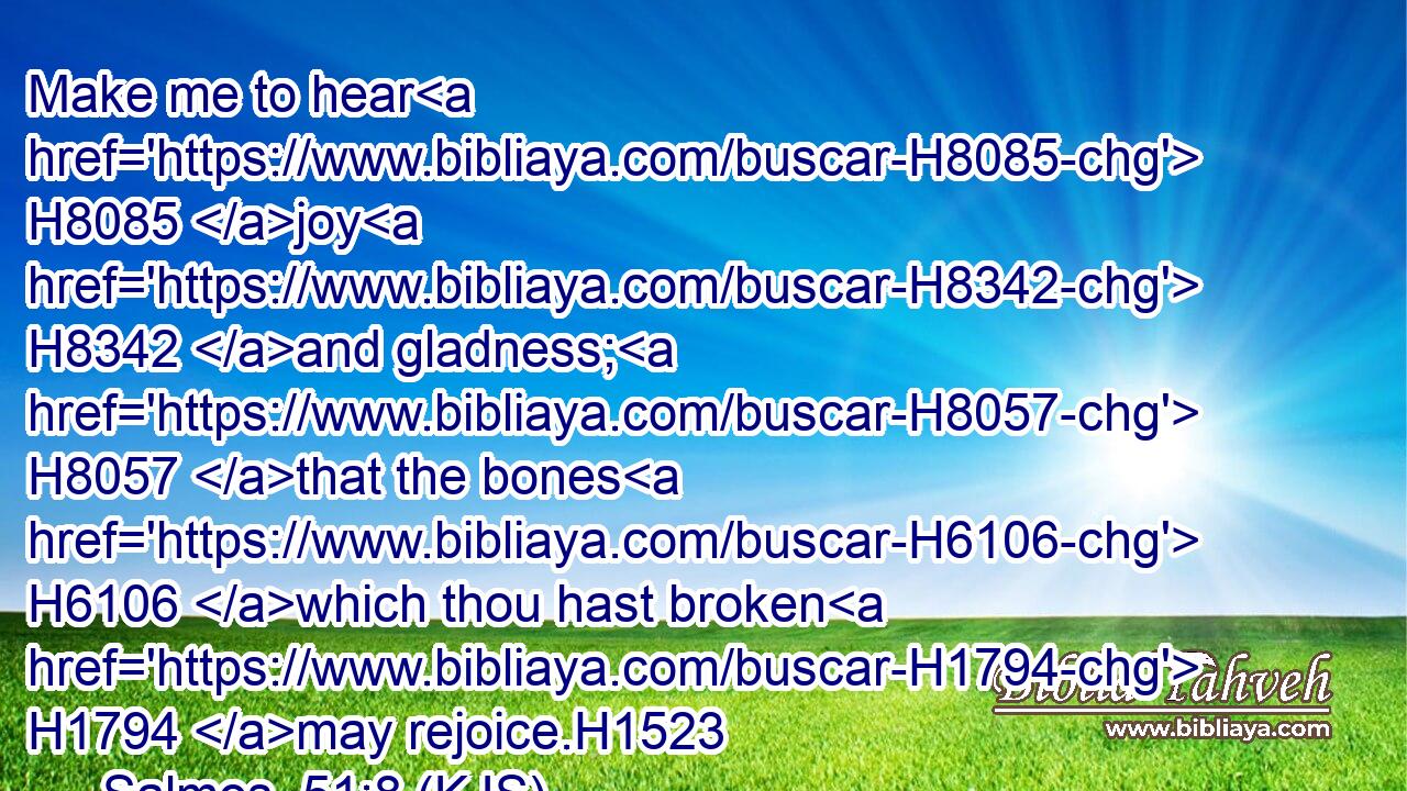 Make me to hear H8085 joy H8342 and gladness; H8057 that the bones H6106 which thou hast broken H1794 may rejoice.H1523