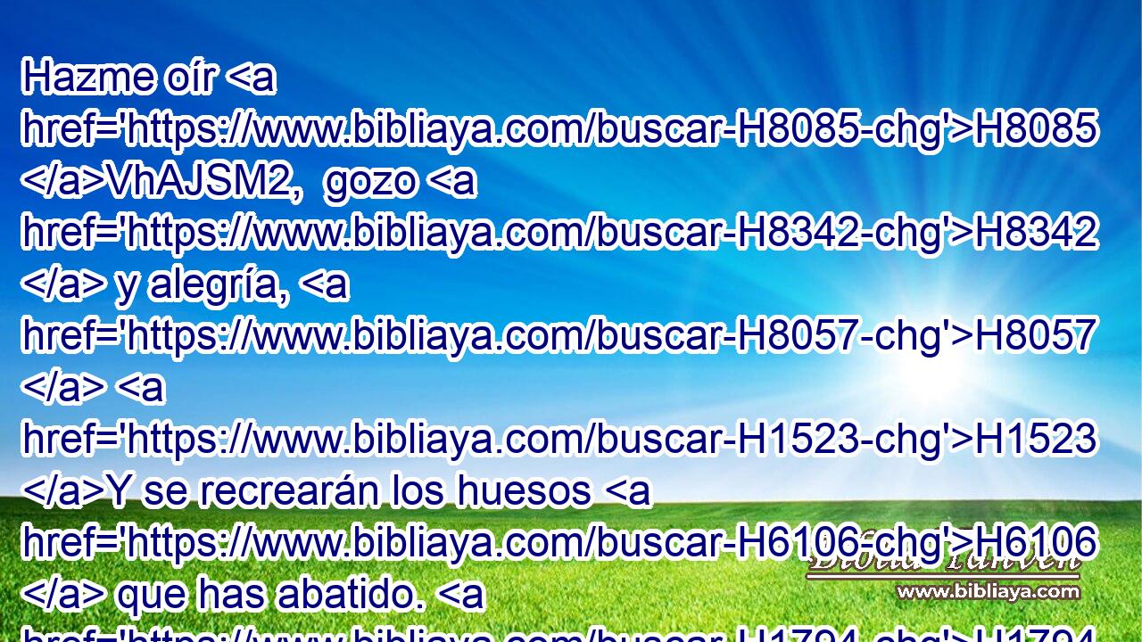 Hazme oír H8085 VhAJSM2,  gozo H8342  y alegría, H8057  H1523 Y se recrearán los huesos H6106  que has abatido. H1794  