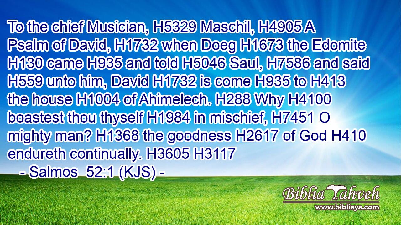 To the chief Musician, H5329 Maschil, H4905 A Psalm of David, H1732 when Doeg H1673 the Edomite H130 came H935 and told H5046 Saul, H7586 and said H559 unto him, David H1732 is come H935 to H413 the house H1004 of Ahimelech. H288 Why H4100 boastest thou thyself H1984 in mischief, H7451 O mighty man? H1368 the goodness H2617 of God H410 endureth continually. H3605 H3117
