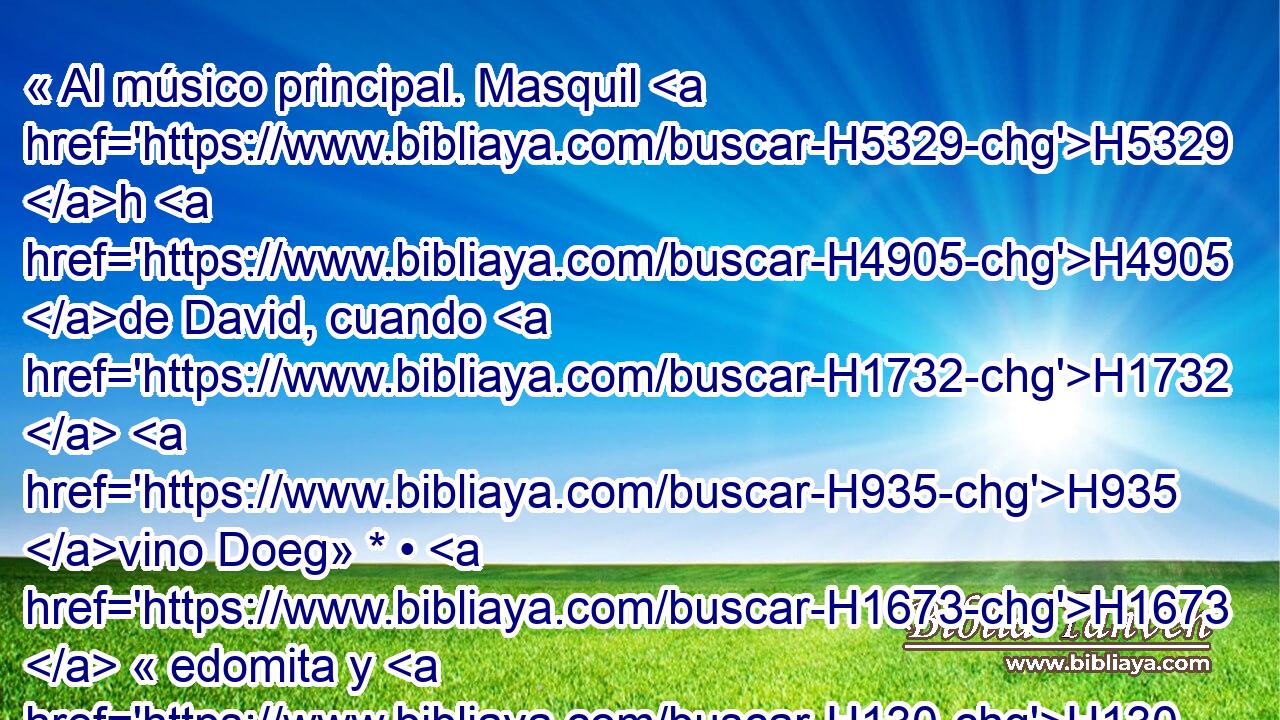 « Al músico principal. Masquil H5329 h H4905 de David, cuando H1732  H935 vino Doeg» * • H1673  « edomita y H130 H dio cuenta H5046  a Saúl» * • H7586  « diciéndole: David H559 , PL,  H935 ha H1732  venido a casa H413 PU de H1004  Ahimelec. » * ¿Por H288  qué te H4100 AIc jactas de H1984 VtMMSM2 maldad, oh H7451  poderoso? La H1368 H H2617 H410 H3605 H3117 misericordia de Dios es H