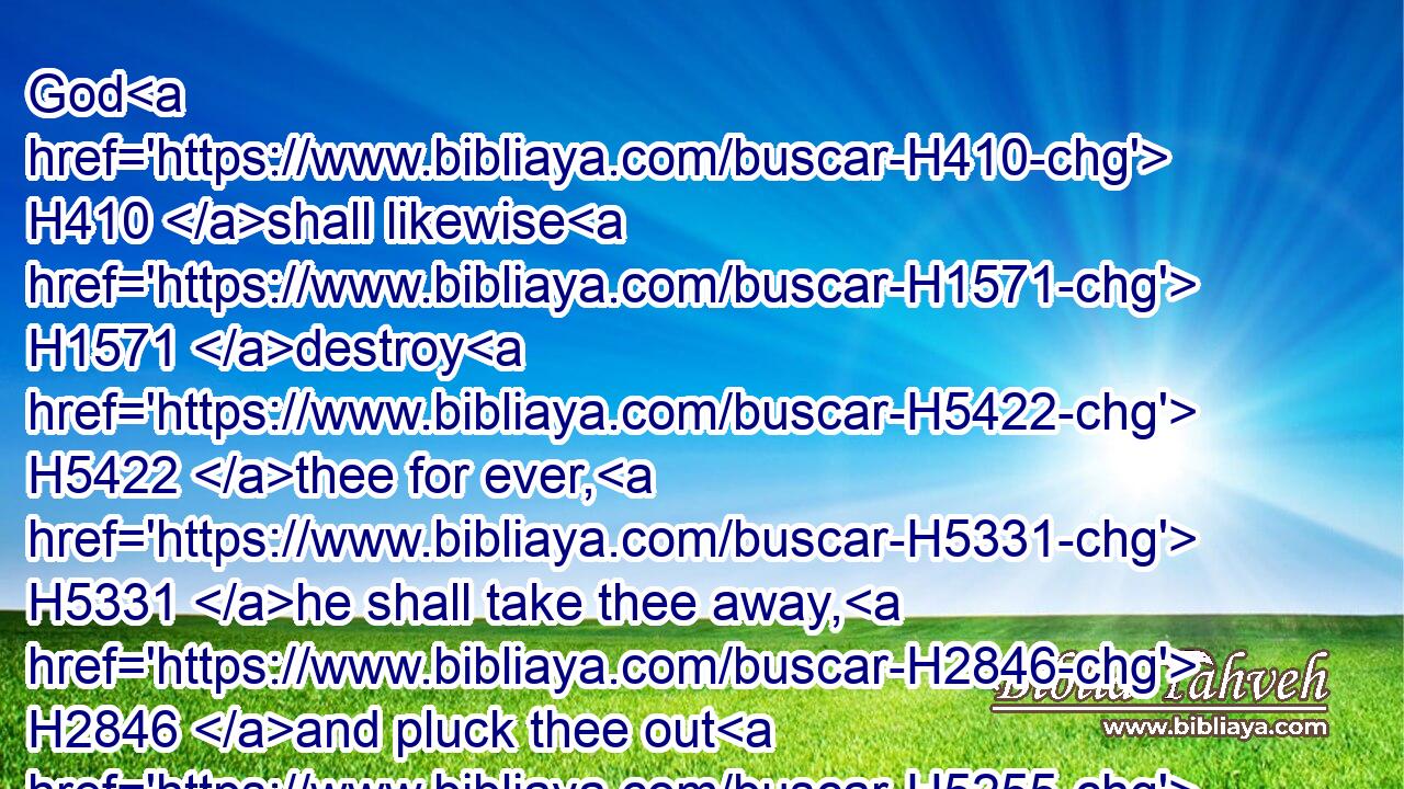 God H410 shall likewise H1571 destroy H5422 thee for ever, H5331 he shall take thee away, H2846 and pluck thee out H5255 of thy dwelling place, H4480  H168 and root H8327 thee out of the land H4480  H776 of the living. H2416 Selah.H5542