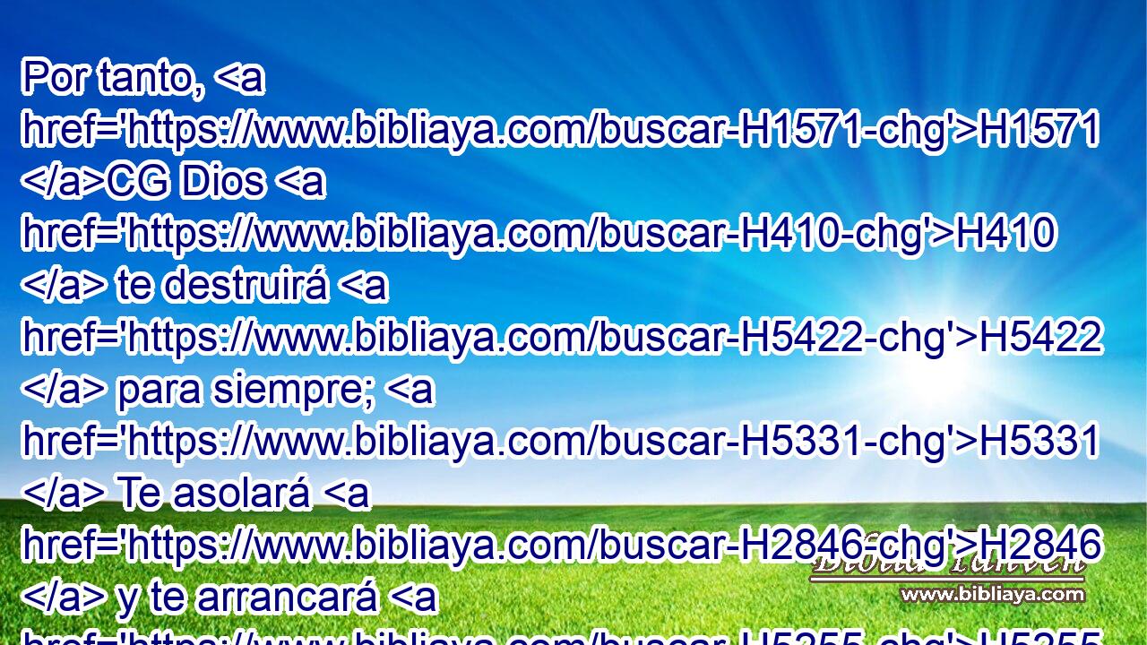 Por tanto, H1571 CG Dios H410  te destruirá H5422  para siempre; H5331  Te asolará H2846  y te arrancará H5255  de tu morada, H168  Y te desarraigará H8327  de la tierra H776  de los vivientes. H2416  • H5542  