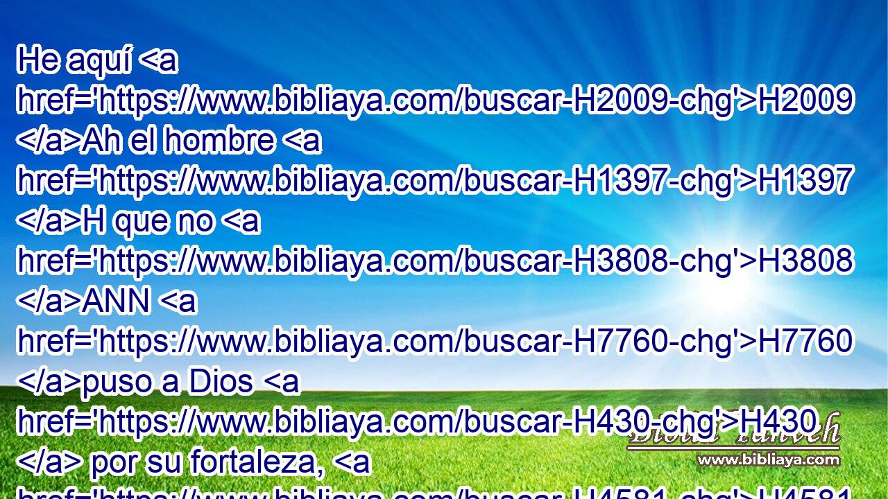 He aquí H2009 Ah el hombre H1397 H que no H3808 ANN H7760 puso a Dios H430  por su fortaleza, H4581  Sino que confió H982  en la multitud H7230  de sus riquezas, H6239  Y se mantuvo H5810  en su maldad. H1942  