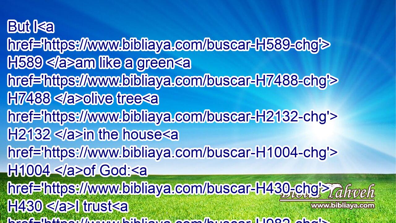 But I H589 am like a green H7488 olive tree H2132 in the house H1004 of God: H430 I trust H982 in the mercy H2617 of God H430 for ever H5769 and ever.H5703