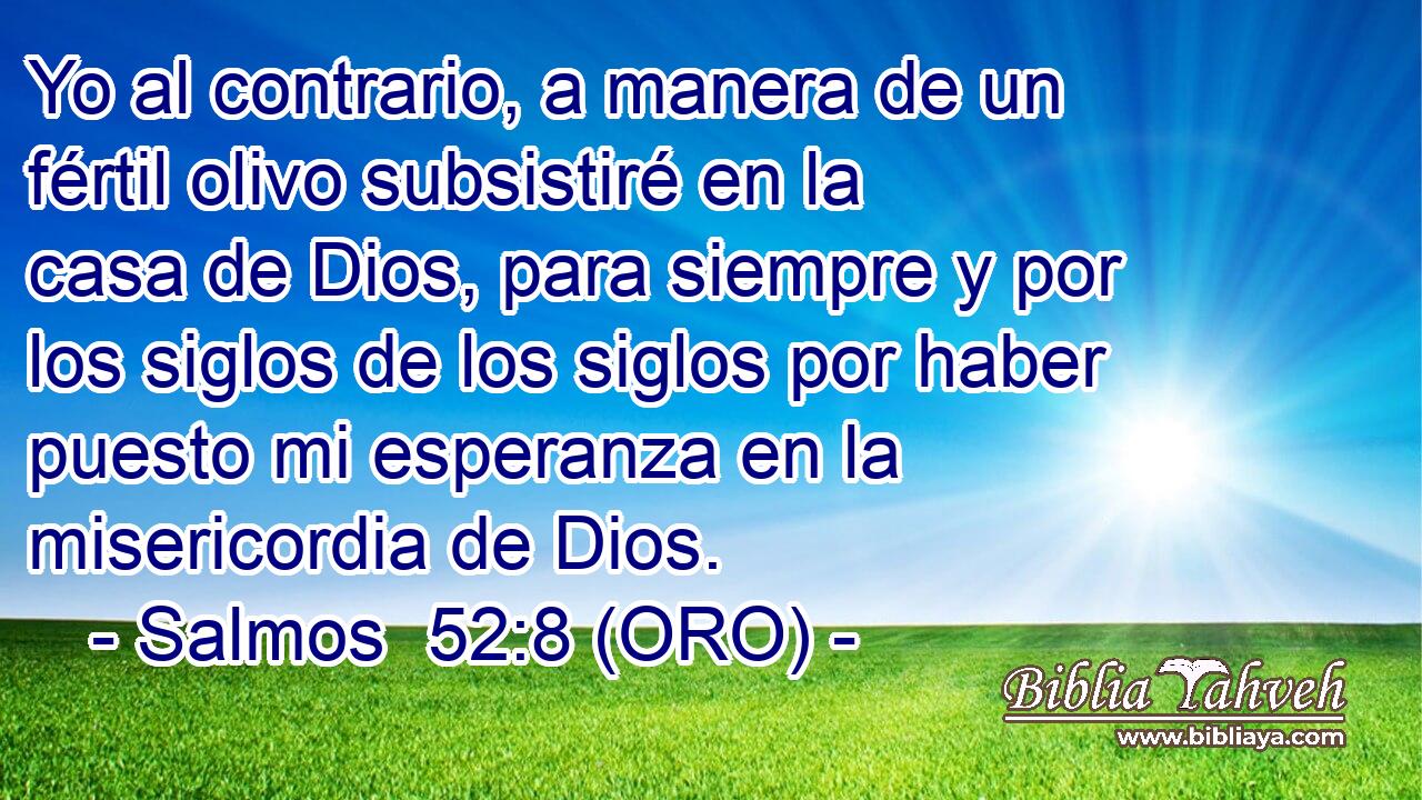 Yo al contrario, a manera de un fértil olivo subsistiré en la casa de Dios, para siempre y por los siglos de los siglos por haber puesto mi esperanza en la misericordia de Dios. 