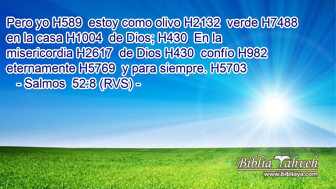 Pero yo H589  estoy como olivo H2132  verde H7488  en la casa H1004  de Dios; H430  En la misericordia H2617  de Dios H430  confío H982  eternamente H5769  y para siempre. H5703  