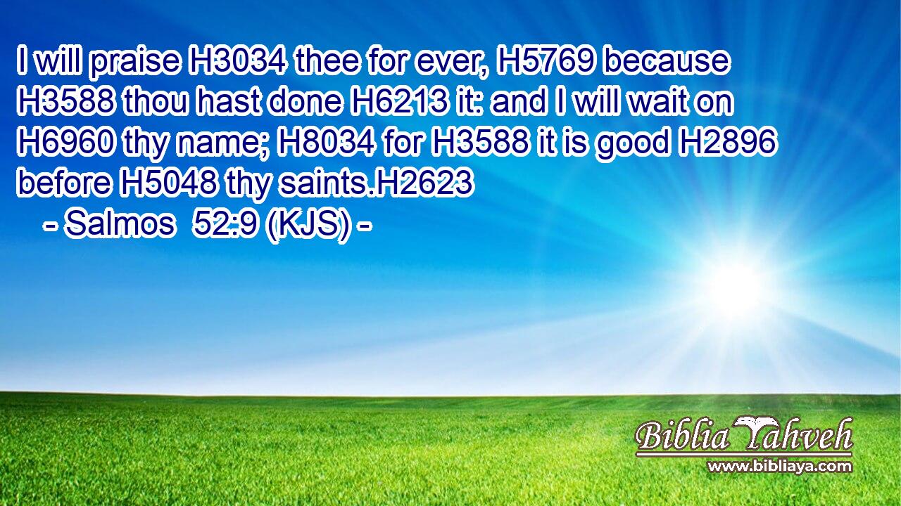 I will praise H3034 thee for ever, H5769 because H3588 thou hast done H6213 it: and I will wait on H6960 thy name; H8034 for H3588 it is good H2896 before H5048 thy saints.H2623