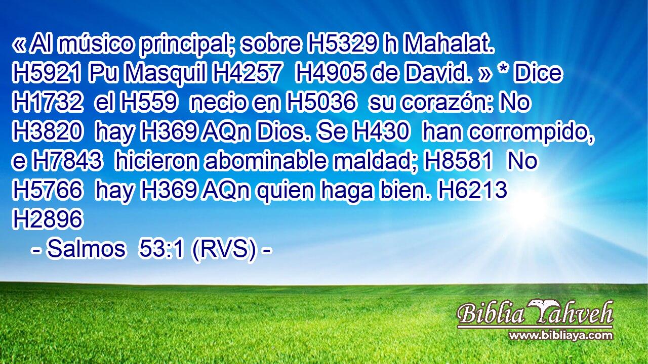 « Al músico principal; sobre H5329 h Mahalat. H5921 Pu Masquil H4257  H4905 de David. » * Dice H1732  el H559  necio en H5036  su corazón: No H3820  hay H369 AQn Dios. Se H430  han corrompido, e H7843  hicieron abominable maldad; H8581  No H5766  hay H369 AQn quien haga bien. H6213  H2896 