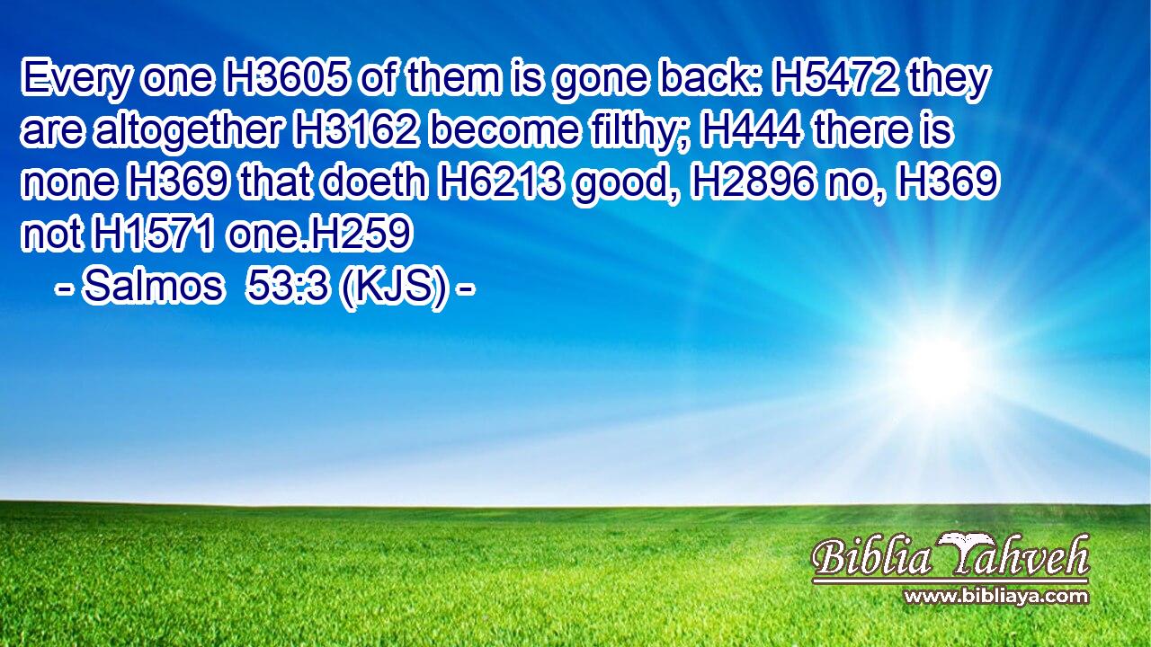 Every one H3605 of them is gone back: H5472 they are altogether H3162 become filthy; H444 there is none H369 that doeth H6213 good, H2896 no, H369 not H1571 one.H259