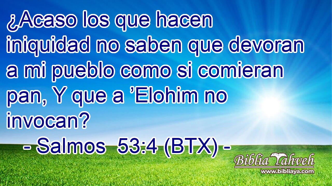 ¿Acaso los que hacen iniquidad no saben que devoran a mi pueblo como si comieran pan, Y que a ’Elohim no invocan?