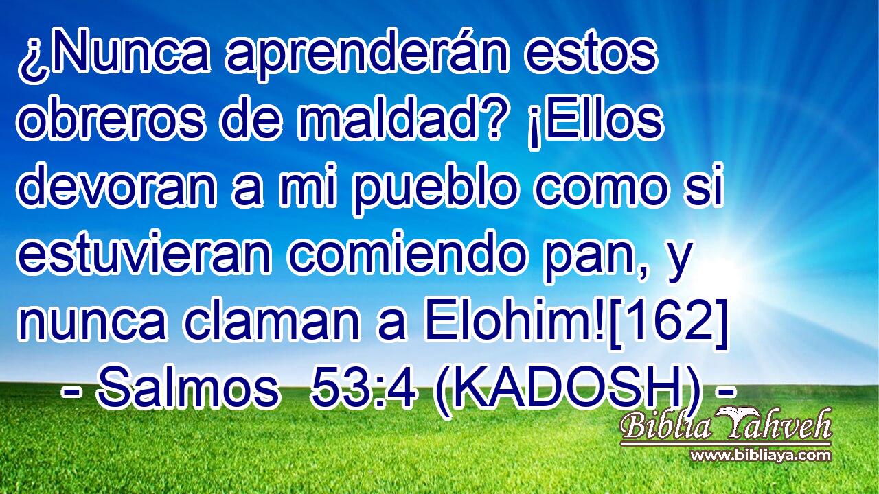  ¿Nunca aprenderán estos obreros de maldad? ¡Ellos devoran a mi pueblo como si estuvieran comiendo pan, y nunca claman a Elohim![162] 