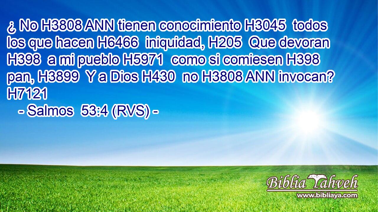 ¿ No H3808 ANN tienen conocimiento H3045  todos los que hacen H6466  iniquidad, H205  Que devoran H398  a mi pueblo H5971  como si comiesen H398  pan, H3899  Y a Dios H430  no H3808 ANN invocan? H7121  