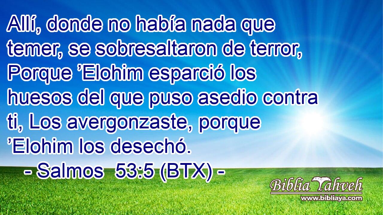 Allí, donde no había nada que temer, se sobresaltaron de terror, Porque ’Elohim esparció los huesos del que puso asedio contra ti, Los avergonzaste, porque ’Elohim los desechó.