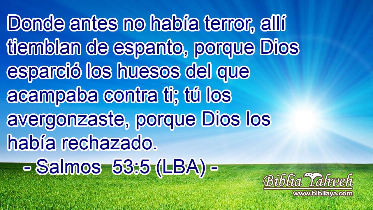 Donde antes no había terror, allí tiemblan de espanto, porque Dios esparció los huesos del que acampaba contra ti; tú los avergonzaste, porque Dios los había rechazado.