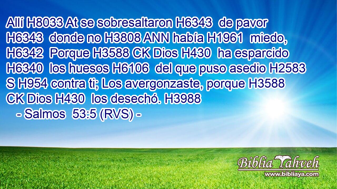 Allí H8033 At se sobresaltaron H6343  de pavor H6343  donde no H3808 ANN había H1961  miedo, H6342  Porque H3588 CK Dios H430  ha esparcido H6340  los huesos H6106  del que puso asedio H2583 S H954 contra ti; Los avergonzaste, porque H3588 CK Dios H430  los desechó. H3988  