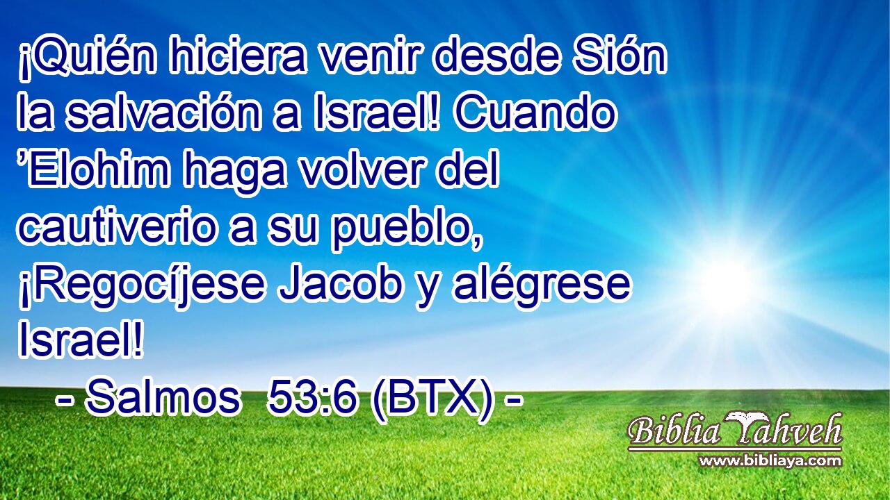 ¡Quién hiciera venir desde Sión la salvación a Israel! Cuando ’Elohim haga volver del cautiverio a su pueblo, ¡Regocíjese Jacob y alégrese Israel!