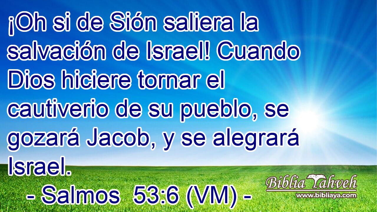  ¡Oh si de Sión saliera la salvación de Israel! Cuando Dios hiciere tornar el cautiverio de su pueblo, se gozará Jacob, y se alegrará Israel. 