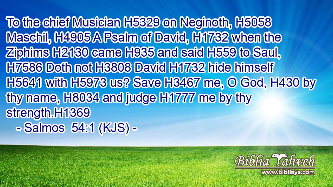 To the chief Musician H5329 on Neginoth, H5058 Maschil, H4905 A Psalm of David, H1732 when the Ziphims H2130 came H935 and said H559 to Saul, H7586 Doth not H3808 David H1732 hide himself H5641 with H5973 us? Save H3467 me, O God, H430 by thy name, H8034 and judge H1777 me by thy strength.H1369