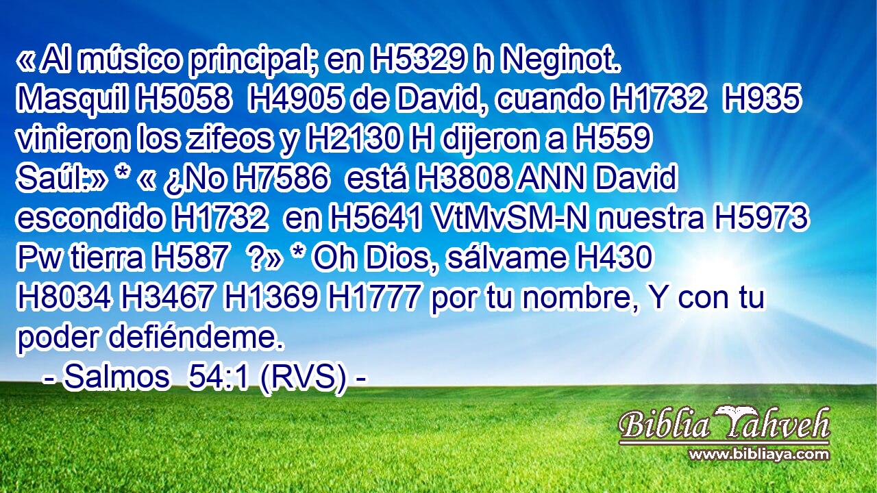 « Al músico principal; en H5329 h Neginot. Masquil H5058  H4905 de David, cuando H1732  H935 vinieron los zifeos y H2130 H dijeron a H559  Saúl:» * « ¿No H7586  está H3808 ANN David escondido H1732  en H5641 VtMvSM-N nuestra H5973 Pw tierra H587  ?» * Oh Dios, sálvame H430  H8034 H3467 H1369 H1777 por tu nombre, Y con tu poder defiéndeme. 