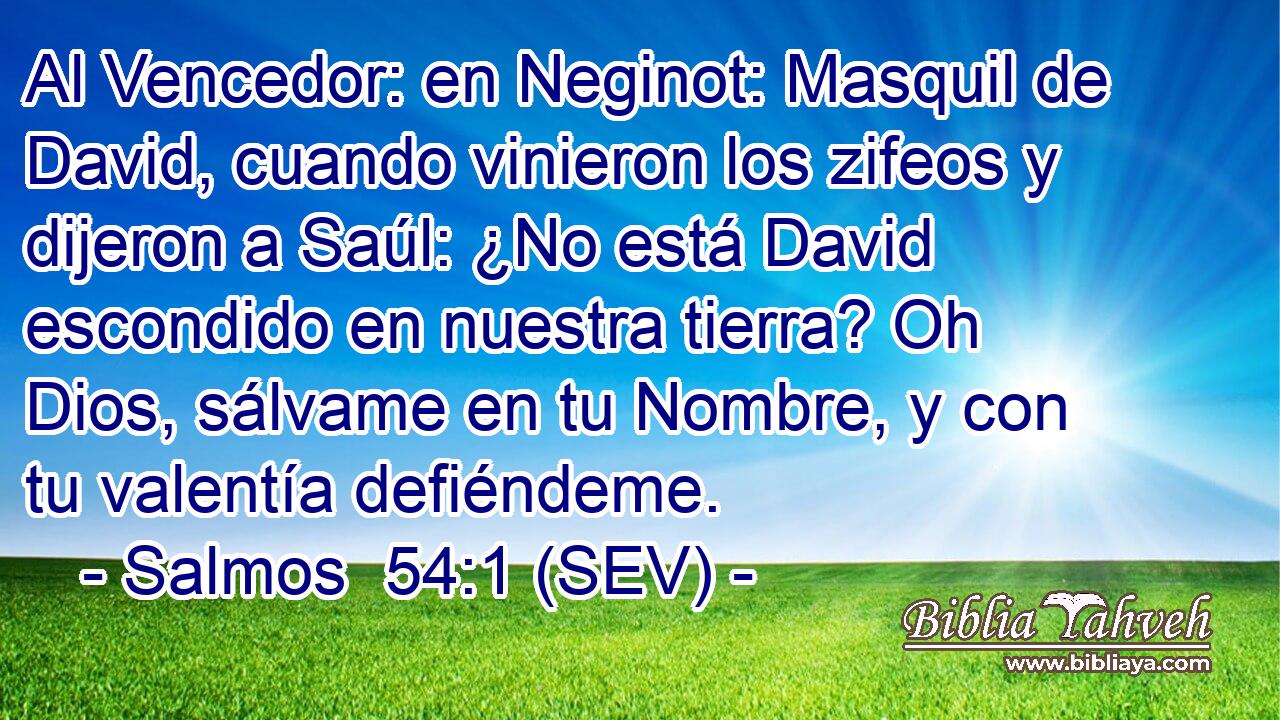 Al Vencedor: en Neginot: Masquil de David, cuando vinieron los zifeos y dijeron a Saúl: ¿No está David escondido en nuestra tierra? Oh Dios, sálvame en tu Nombre, y con tu valentía defiéndeme.