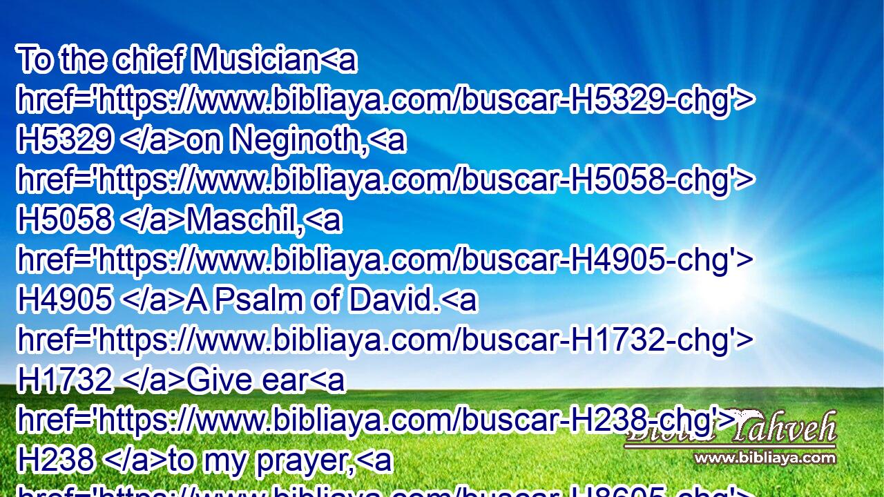 To the chief Musician H5329 on Neginoth, H5058 Maschil, H4905 A Psalm of David. H1732 Give ear H238 to my prayer, H8605 O God; H430 and hide not thyself H408  H5956 from my supplication. H4480 H8467