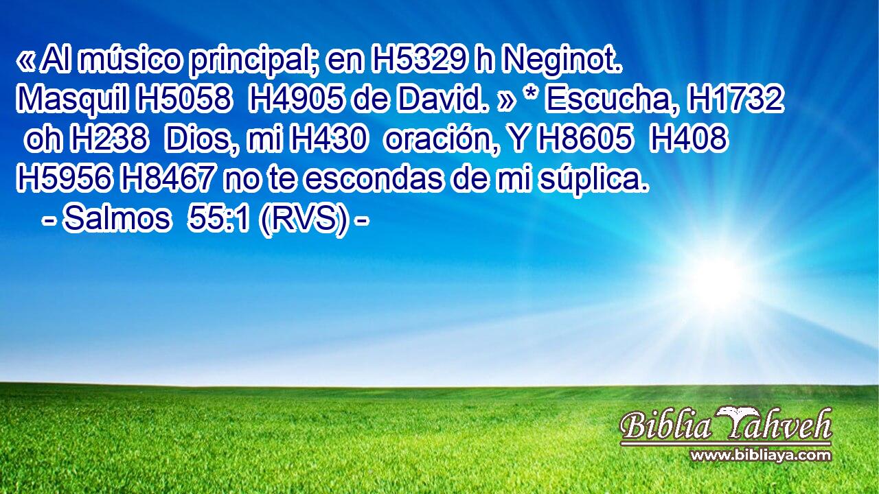 « Al músico principal; en H5329 h Neginot. Masquil H5058  H4905 de David. » * Escucha, H1732  oh H238  Dios, mi H430  oración, Y H8605  H408 H5956 H8467 no te escondas de mi súplica. 