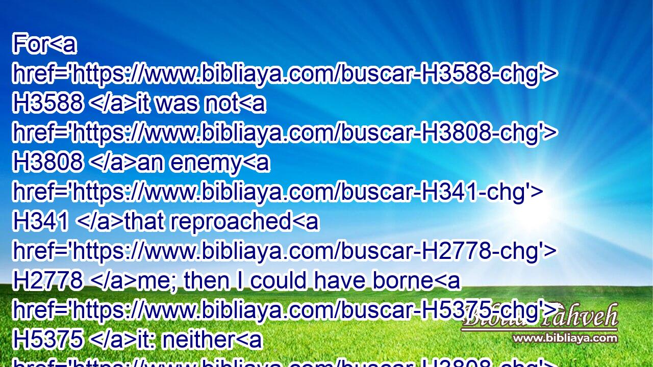 For H3588 it was not H3808 an enemy H341 that reproached H2778 me; then I could have borne H5375 it: neither H3808 was it he that hated H8130 me that did magnify H1431 himself against H5921 me; then I would have hid myself H5641 from H4480 him: