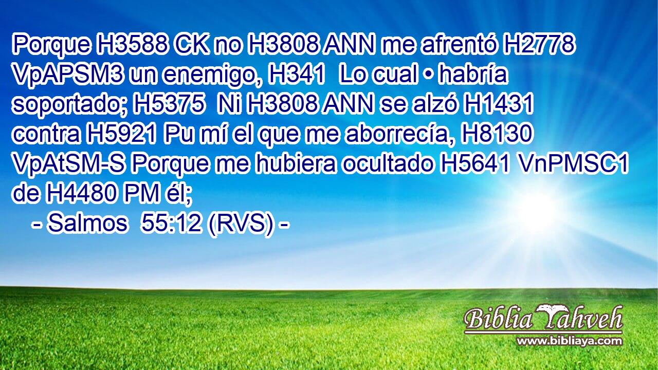 Porque H3588 CK no H3808 ANN me afrentó H2778 VpAPSM3 un enemigo, H341  Lo cual • habría soportado; H5375  Ni H3808 ANN se alzó H1431  contra H5921 Pu mí el que me aborrecía, H8130 VpAtSM-S Porque me hubiera ocultado H5641 VnPMSC1 de H4480 PM él; 