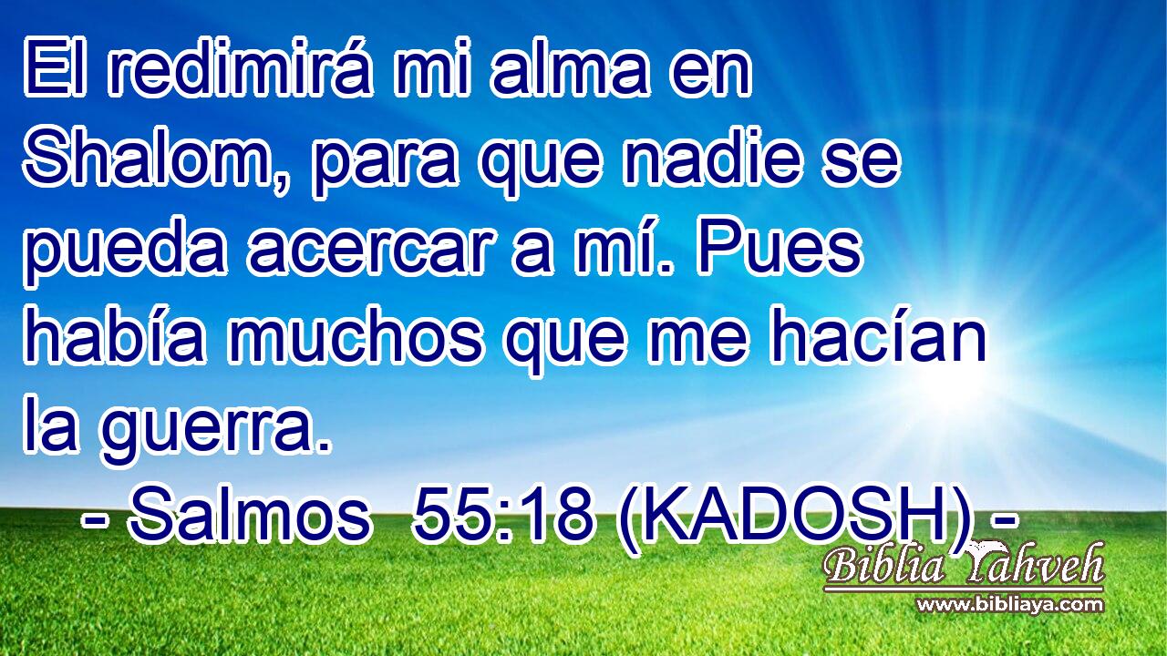  El redimirá mi alma en Shalom, para que nadie se pueda acercar a mí. Pues había muchos que me hacían la guerra. 