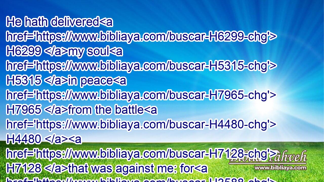 He hath delivered H6299 my soul H5315 in peace H7965 from the battle H4480  H7128 that was against me: for H3588 there were H1961 many H7227 with H5978 me.
