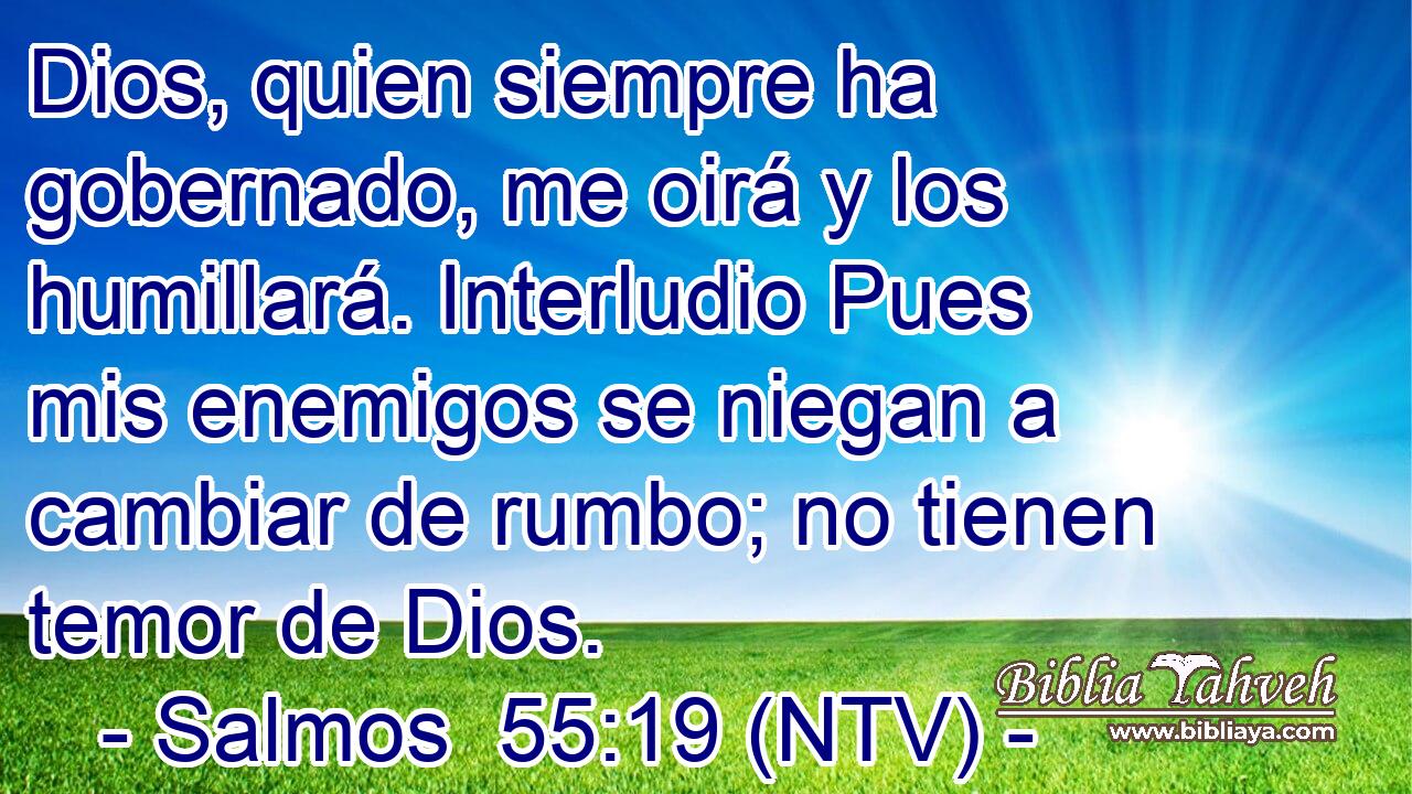 Dios, quien siempre ha gobernado, me oirá y los humillará. Interludio Pues mis enemigos se niegan a cambiar de rumbo; no tienen temor de Dios.