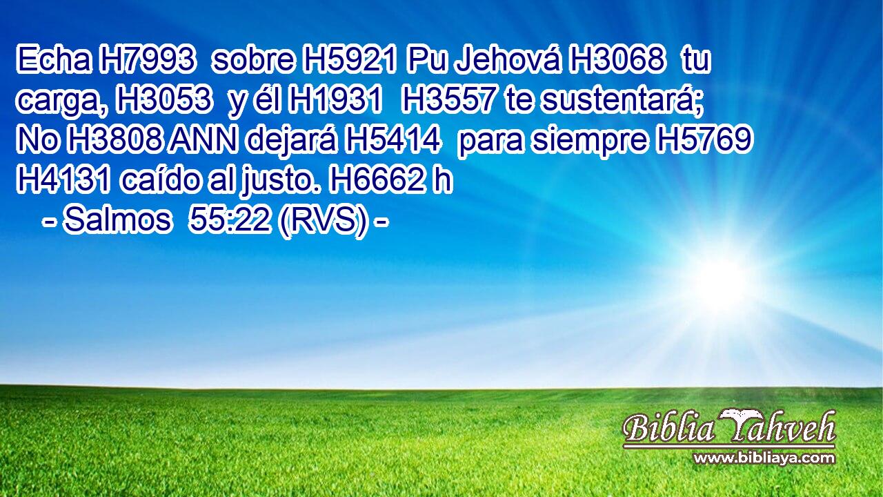Echa H7993  sobre H5921 Pu Jehová H3068  tu carga, H3053  y él H1931  H3557 te sustentará; No H3808 ANN dejará H5414  para siempre H5769  H4131 caído al justo. H6662 h 