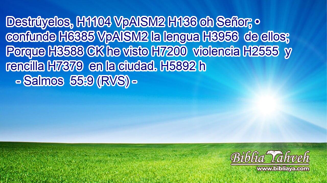 Destrúyelos, H1104 VpAISM2 H136 oh Señor; • confunde H6385 VpAISM2 la lengua H3956  de ellos; Porque H3588 CK he visto H7200  violencia H2555  y rencilla H7379  en la ciudad. H5892 h 