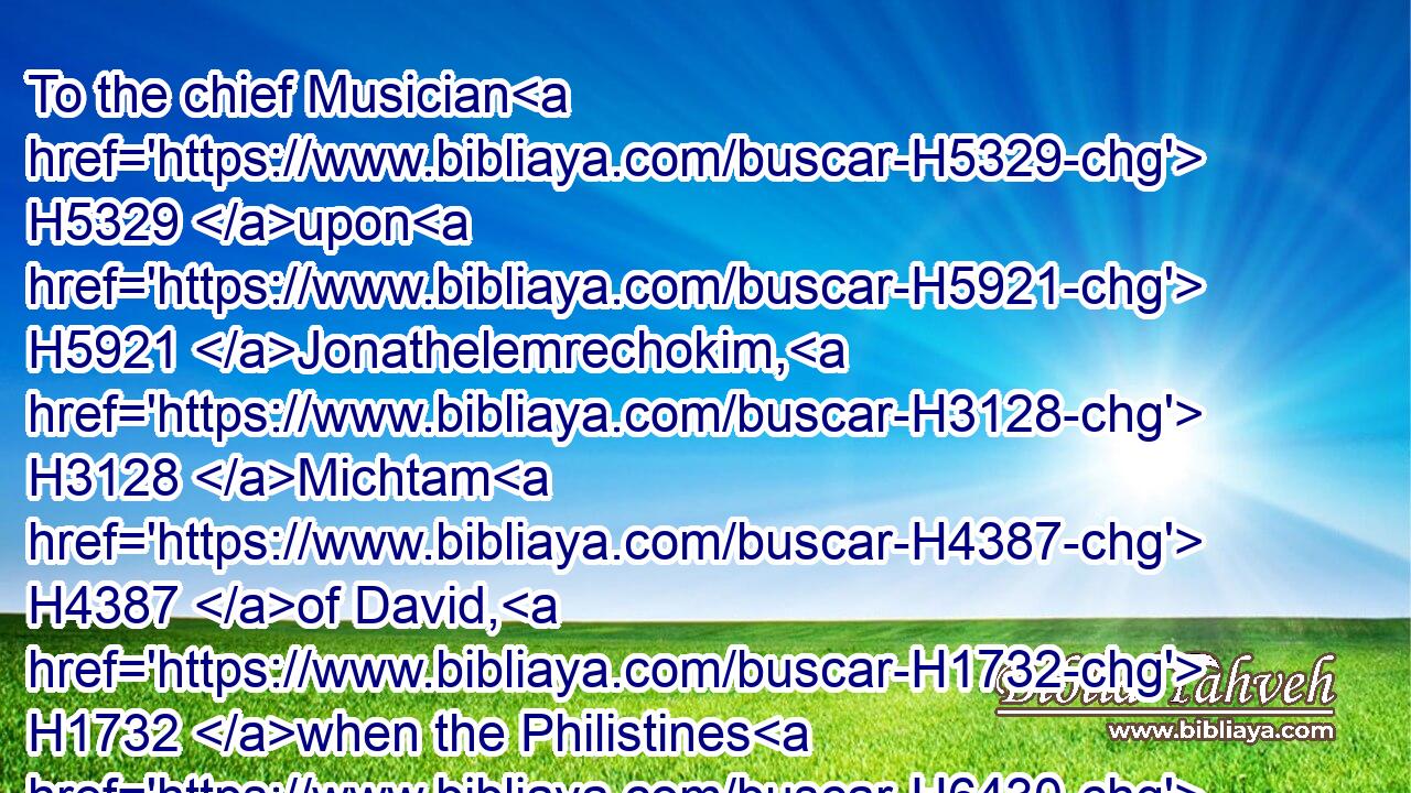 To the chief Musician H5329 upon H5921 Jonathelemrechokim, H3128 Michtam H4387 of David, H1732 when the Philistines H6430 took H270 him in Gath. H1661 Be merciful H2603 unto me, O God: H430 for H3588 man H582 would swallow me up; H7602 he fighting H3898 daily H3605  H3117 oppresseth H3905 me.