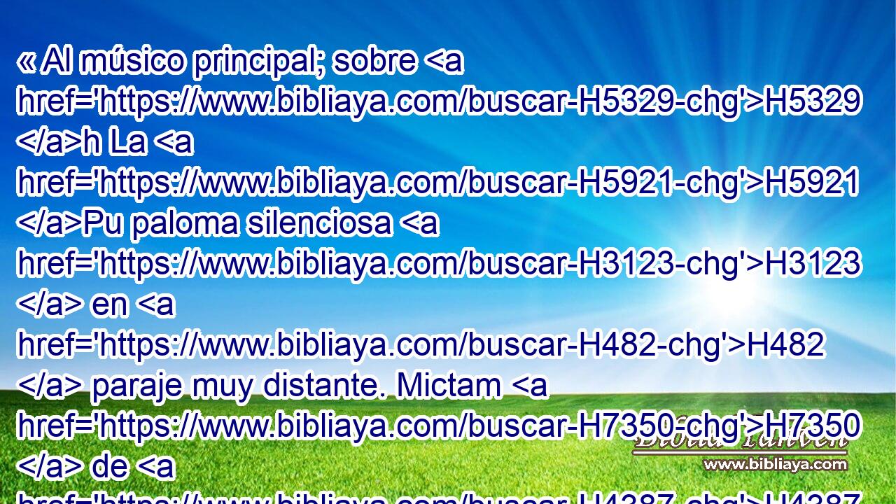 « Al músico principal; sobre H5329 h La H5921 Pu paloma silenciosa H3123  en H482  paraje muy distante. Mictam H7350  de H4387  David, cuando H1732  los filisteos le H6430  prendieron en H270  Gat. » * Ten H1661  misericordia de H2603  mí, oh Dios, porque H430  me H3588 CK devoraría el H7602  hombre; Me H582  oprime combatiéndome H3905  cada • H3605  H3117 H3898 día. 
