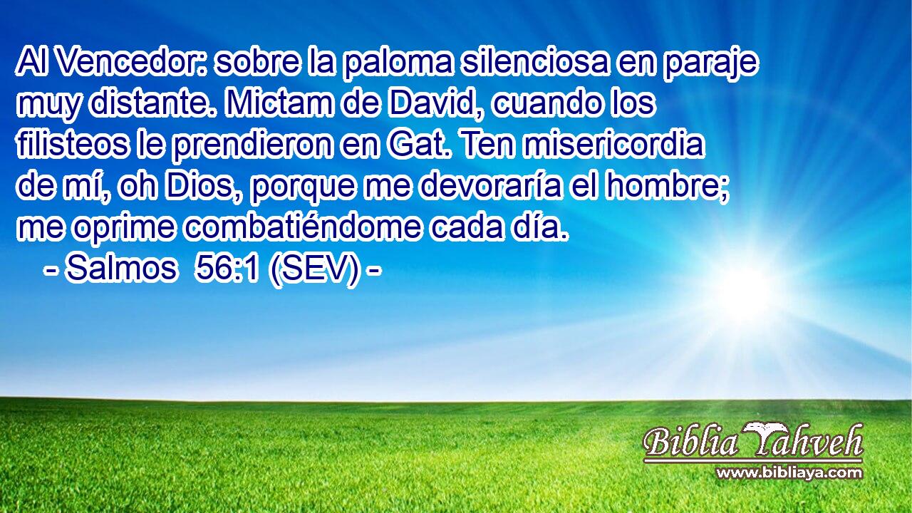 Al Vencedor: sobre la paloma silenciosa en paraje muy distante. Mictam de David, cuando los filisteos le prendieron en Gat. Ten misericordia de mí, oh Dios, porque me devoraría el hombre; me oprime combatiéndome cada día.