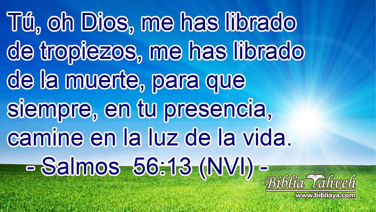  Tú, oh Dios, me has librado de tropiezos, me has librado de la muerte, para que siempre, en tu presencia, camine en la luz de la vida. 