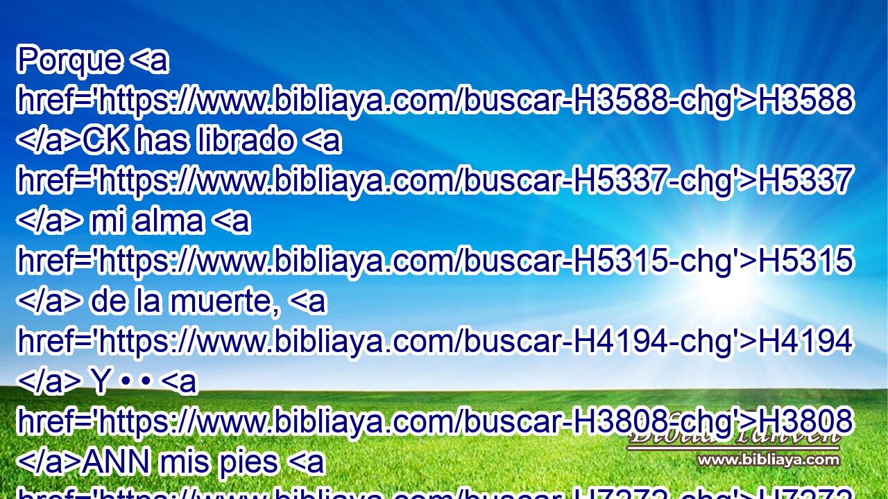 Porque H3588 CK has librado H5337  mi alma H5315  de la muerte, H4194  Y • • H3808 ANN mis pies H7272  de caída, H1762  Para que ande H1980  H6440 delante de Dios H430  En la luz H216  de los que viven. H2416 H 