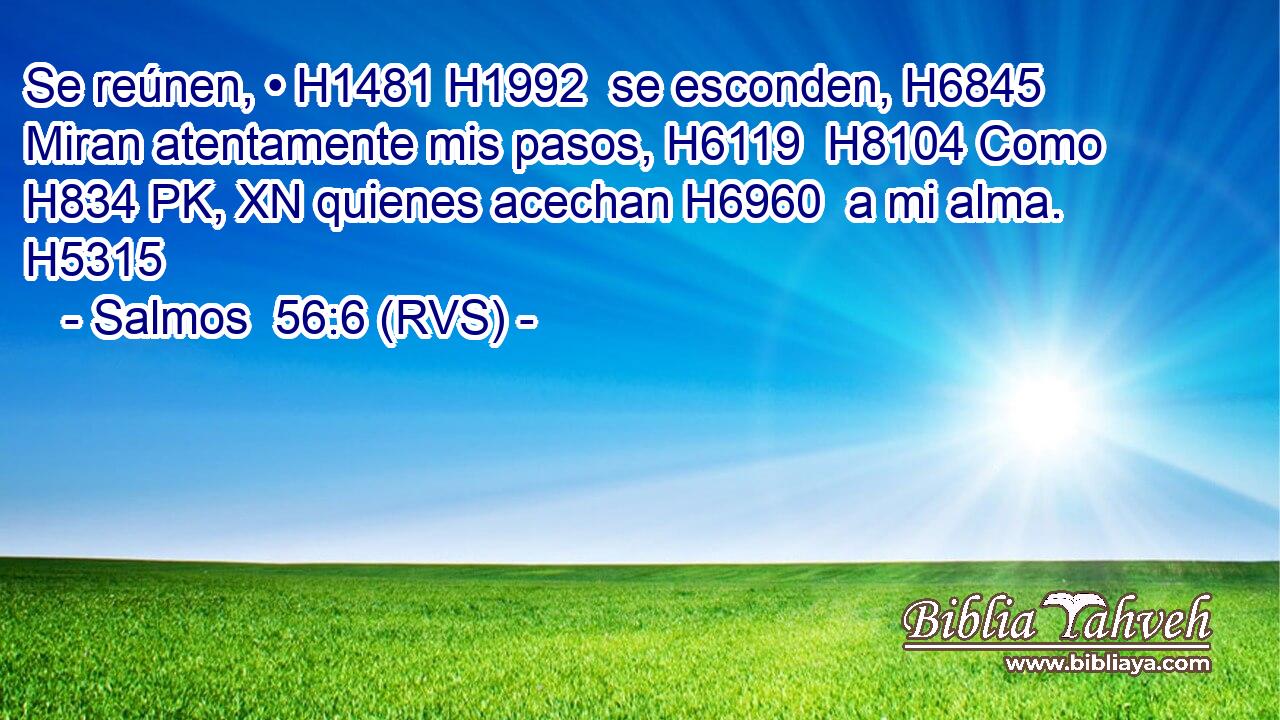 Se reúnen, • H1481 H1992  se esconden, H6845  Miran atentamente mis pasos, H6119  H8104 Como H834 PK, XN quienes acechan H6960  a mi alma. H5315  