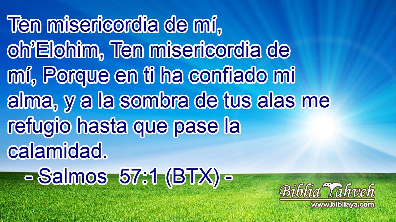 Ten misericordia de mí, oh’Elohim, Ten misericordia de mí, Porque en ti ha confiado mi alma, y a la sombra de tus alas me refugio hasta que pase la calamidad.