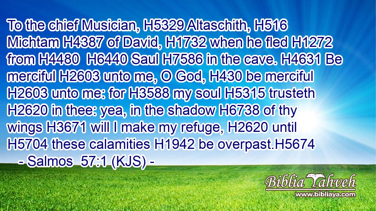 To the chief Musician, H5329 Altaschith, H516 Michtam H4387 of David, H1732 when he fled H1272 from H4480  H6440 Saul H7586 in the cave. H4631 Be merciful H2603 unto me, O God, H430 be merciful H2603 unto me: for H3588 my soul H5315 trusteth H2620 in thee: yea, in the shadow H6738 of thy wings H3671 will I make my refuge, H2620 until H5704 these calamities H1942 be overpast.H5674
