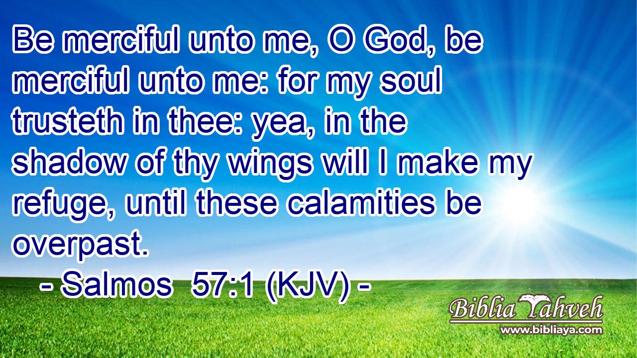 Be merciful unto me, O God, be merciful unto me: for my soul trusteth in thee: yea, in the shadow of thy wings will I make my refuge, until these calamities be overpast.
