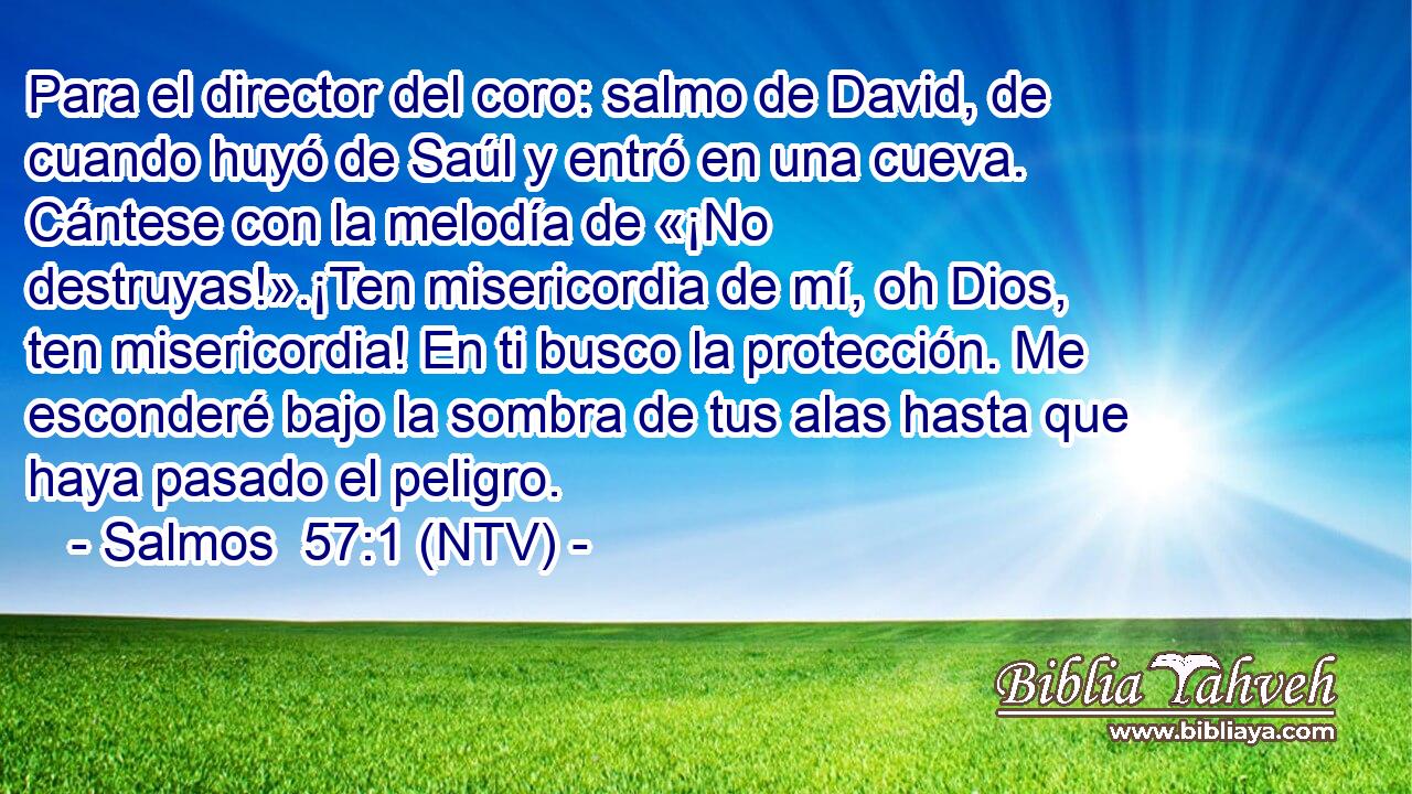 Para el director del coro: salmo de David, de cuando huyó de Saúl y entró en una cueva. Cántese con la melodía de «¡No destruyas!».¡Ten misericordia de mí, oh Dios, ten misericordia! En ti busco la protección. Me esconderé bajo la sombra de tus alas hasta que haya pasado el peligro.