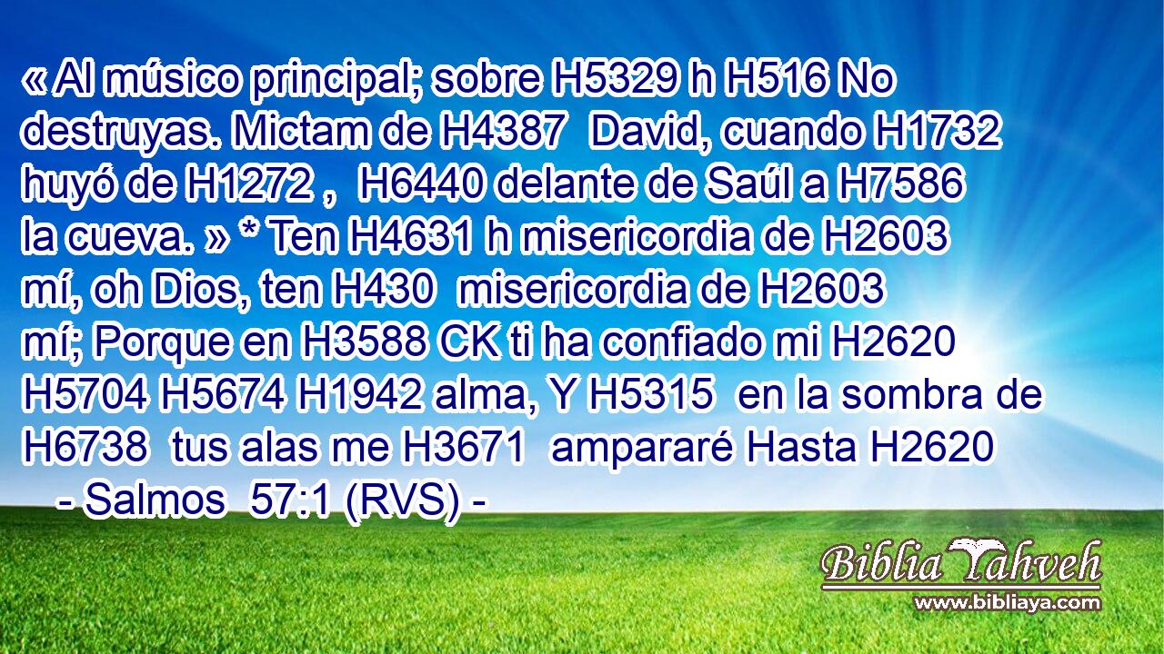 « Al músico principal; sobre H5329 h H516 No destruyas. Mictam de H4387  David, cuando H1732  huyó de H1272 ,  H6440 delante de Saúl a H7586  la cueva. » * Ten H4631 h misericordia de H2603  mí, oh Dios, ten H430  misericordia de H2603  mí; Porque en H3588 CK ti ha confiado mi H2620  H5704 H5674 H1942 alma, Y H5315  en la sombra de H6738  tus alas me H3671  ampararé Hasta H2620