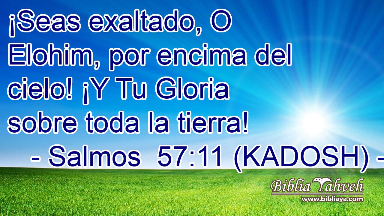  ¡Seas exaltado, O Elohim, por encima del cielo! ¡Y Tu Gloria sobre toda la tierra! 