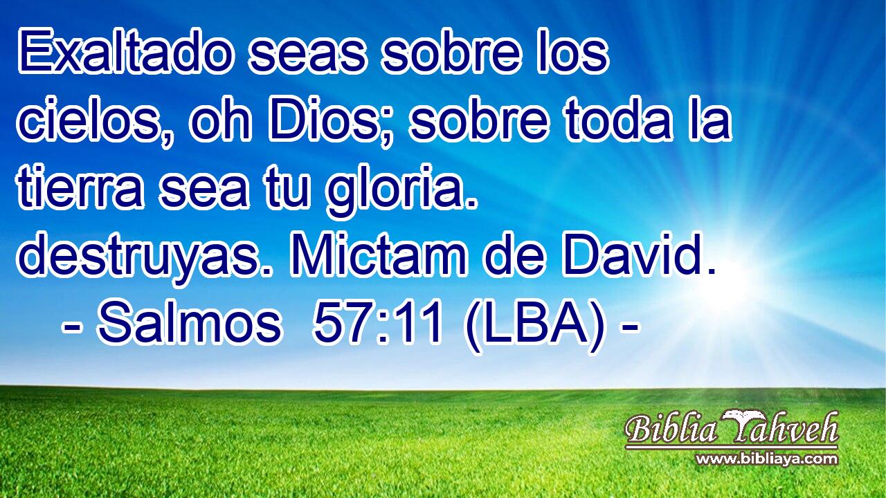 Exaltado seas sobre los cielos, oh Dios; sobre toda la tierra sea tu gloria. destruyas. Mictam de David.