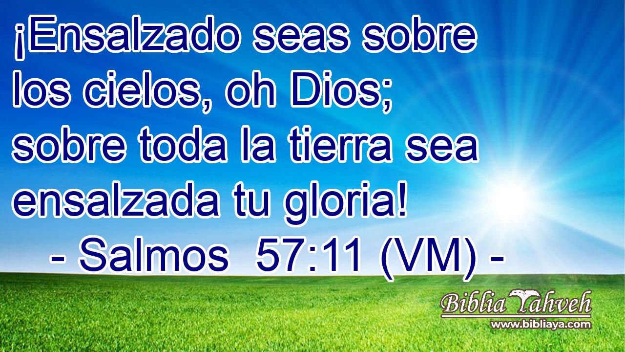  ¡Ensalzado seas sobre los cielos, oh Dios; sobre toda la tierra sea ensalzada tu gloria! 